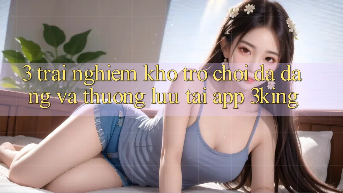 3. Trải nghiệm Kho Trò chơi Đa Dạng Và Thượng lưu Tại App 3king 3. Trải nghiệm Kho Trò chơi Đa Dạng Và Thượng lưu Tại App 3king