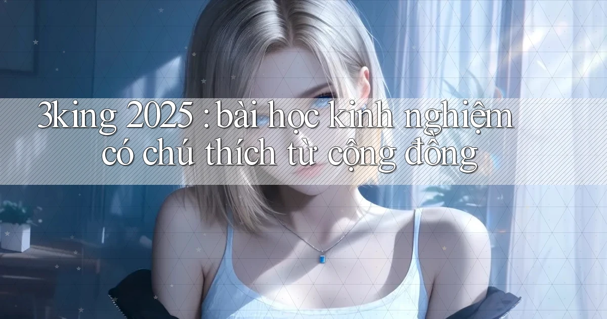 3king 2025 bài học kinh nghiệm có chú thích từ cộng đồng