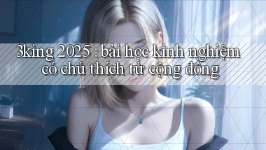 3king 2025 bài học kinh nghiệm có chú thích từ cộng đồng