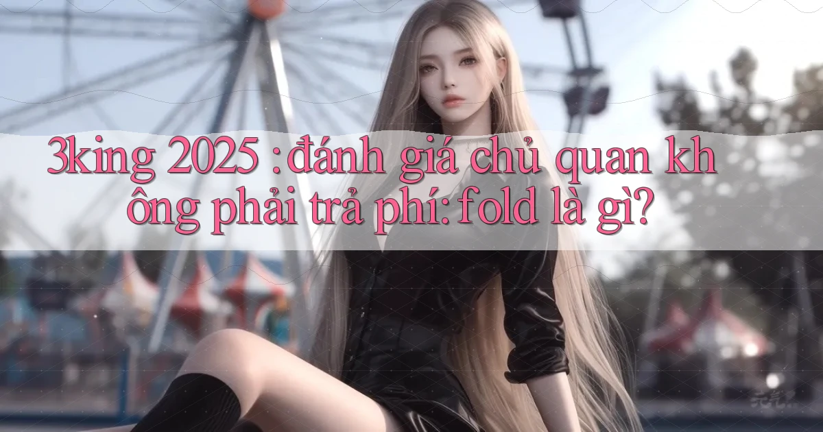 3king 2025 đánh giá chủ quan không phải trả phí fold là gì