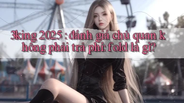 3king 2025 đánh giá chủ quan không phải trả phí fold là gì