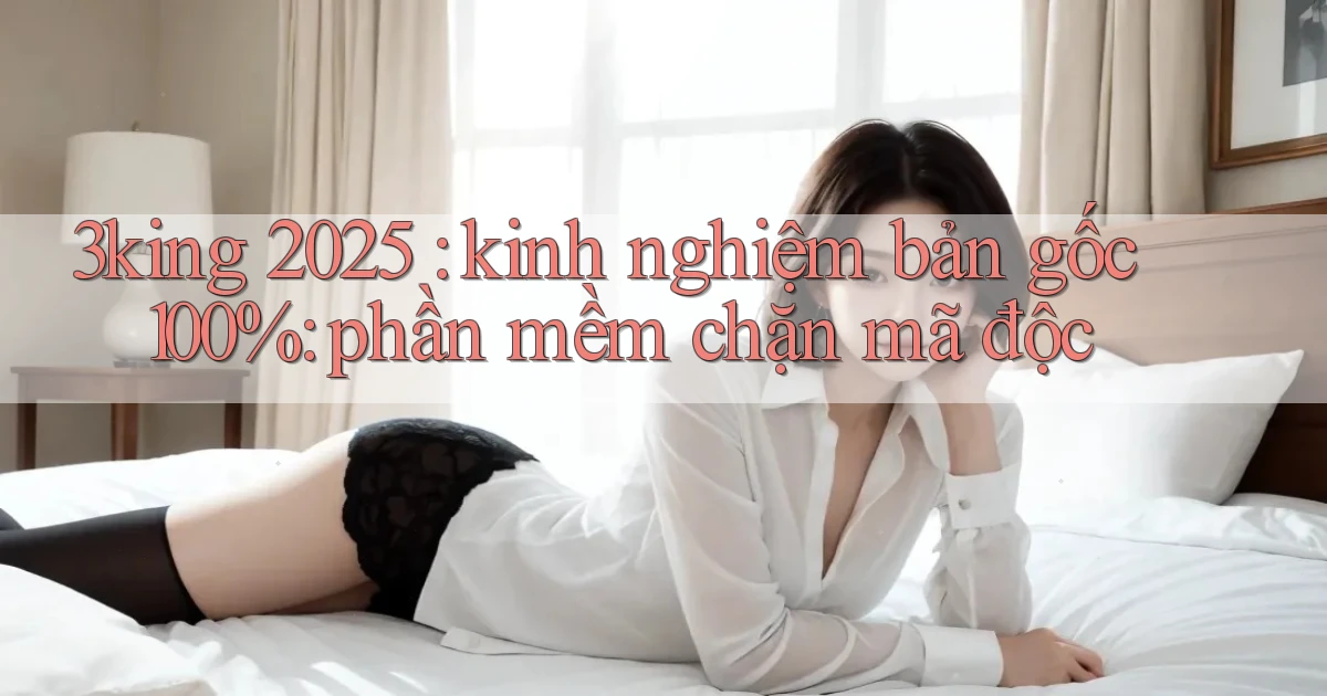 3king 2025 kinh nghiệm bản gốc 100% phần mềm chặn mã độc