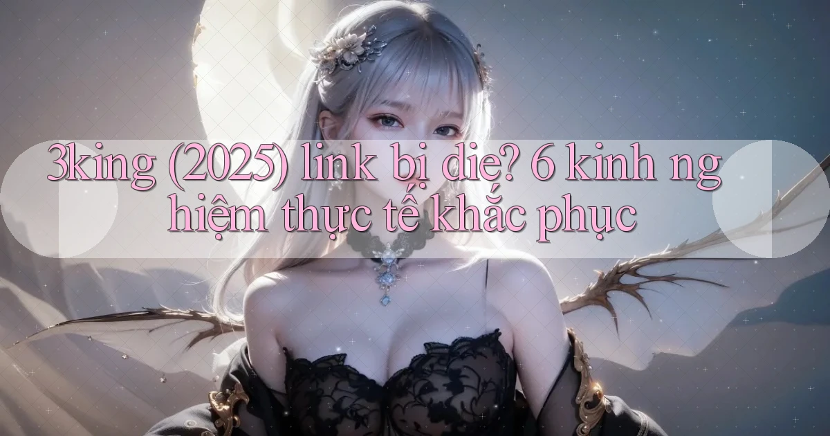 3king (2025) link bị die 6 kinh nghiệm thực tế khắc phục