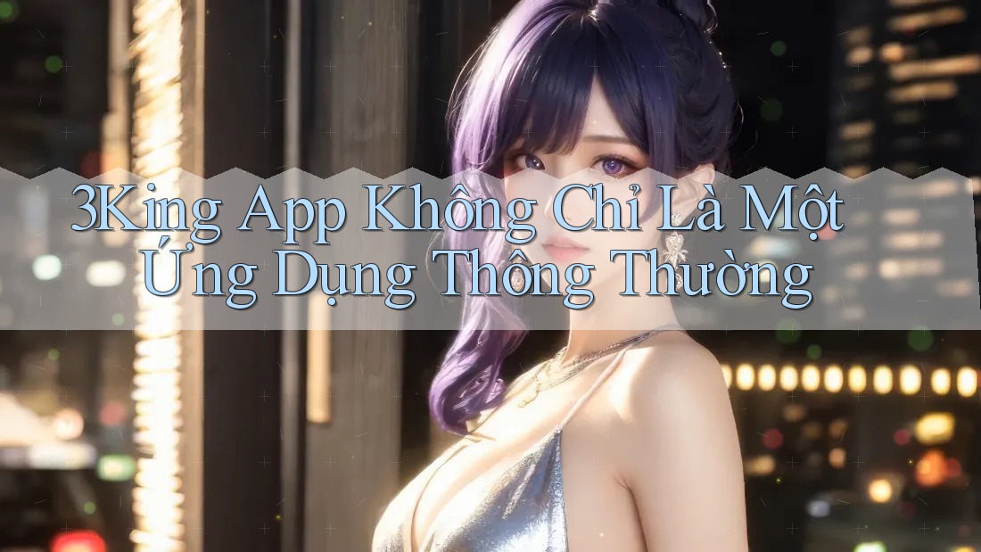 3King App Không Chỉ Là Một Ứng Dụng Thông Thường