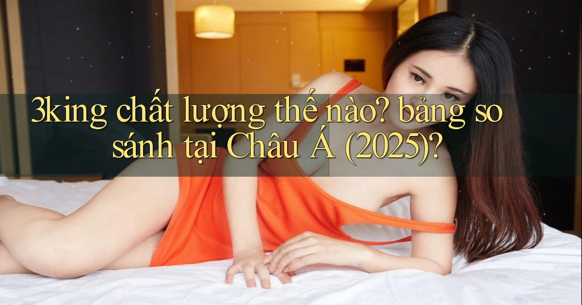 3king chất lượng thế nào bảng so sánh tại Châu Á (2025)
