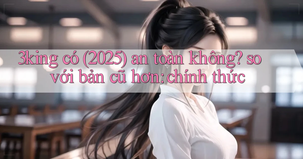 3king có (2025) an toàn không so với bản cũ hơn chính thức