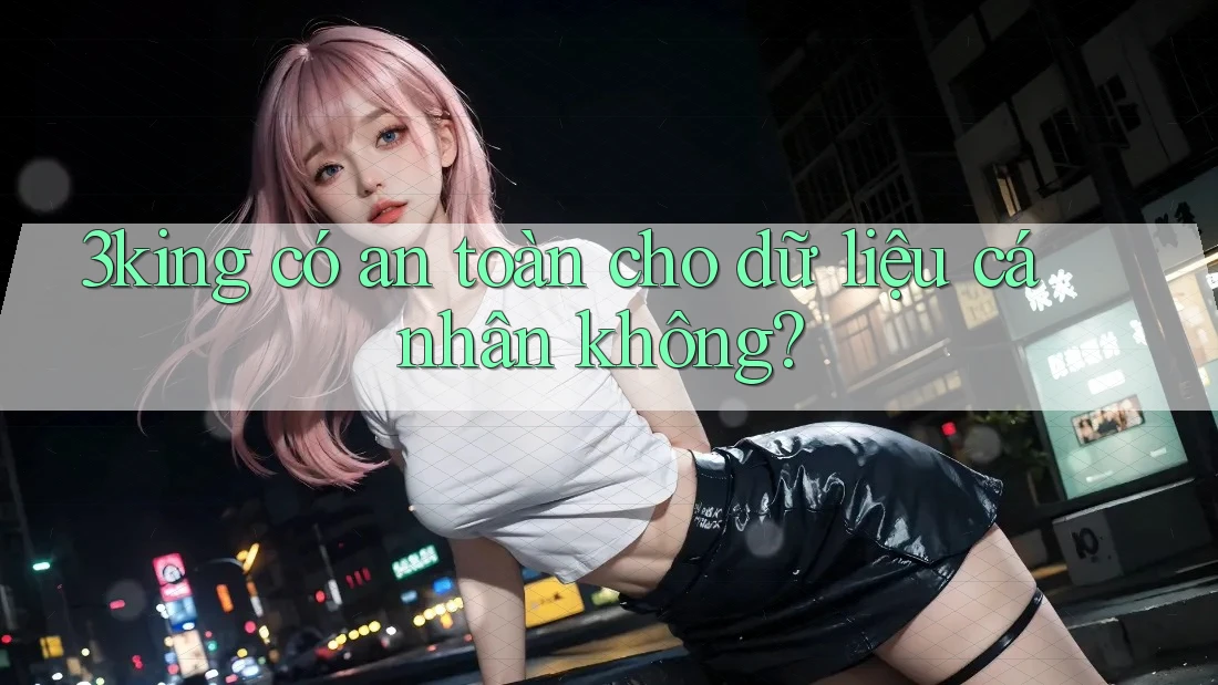 3king có an toàn cho dữ liệu cá nhân không? 3king có an toàn cho dữ liệu cá nhân không?
