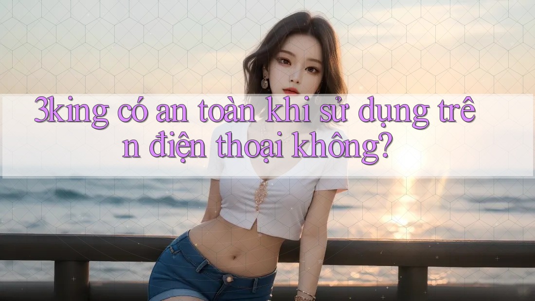 3king có an toàn khi sử dụng trên điện thoại không?