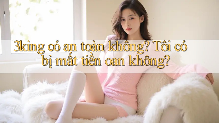 3king có an toàn không? Tôi có bị mất tiền oan không? 3king có an toàn không? Tôi có bị mất tiền oan không?