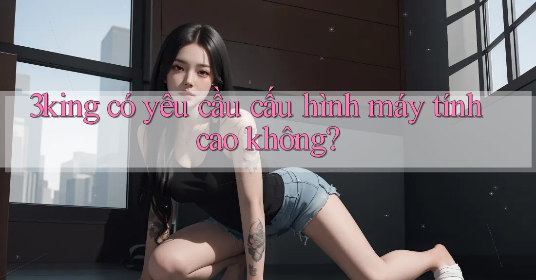 3king có yêu cầu cấu hình máy tính cao không? 3king có yêu cầu cấu hình máy tính cao không?
