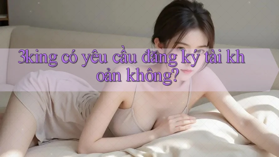 3king có yêu cầu đăng ký tài khoản không? 3king có yêu cầu đăng ký tài khoản không?