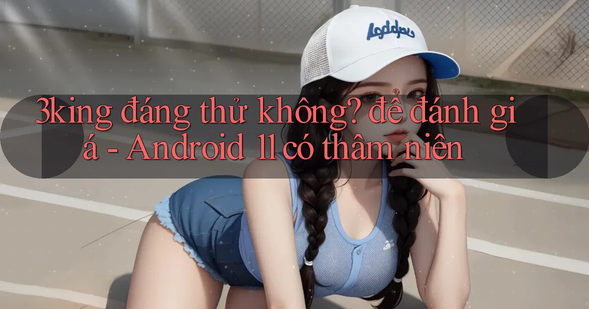 3king đáng thử không để đánh giá   Android 11 có thâm niên