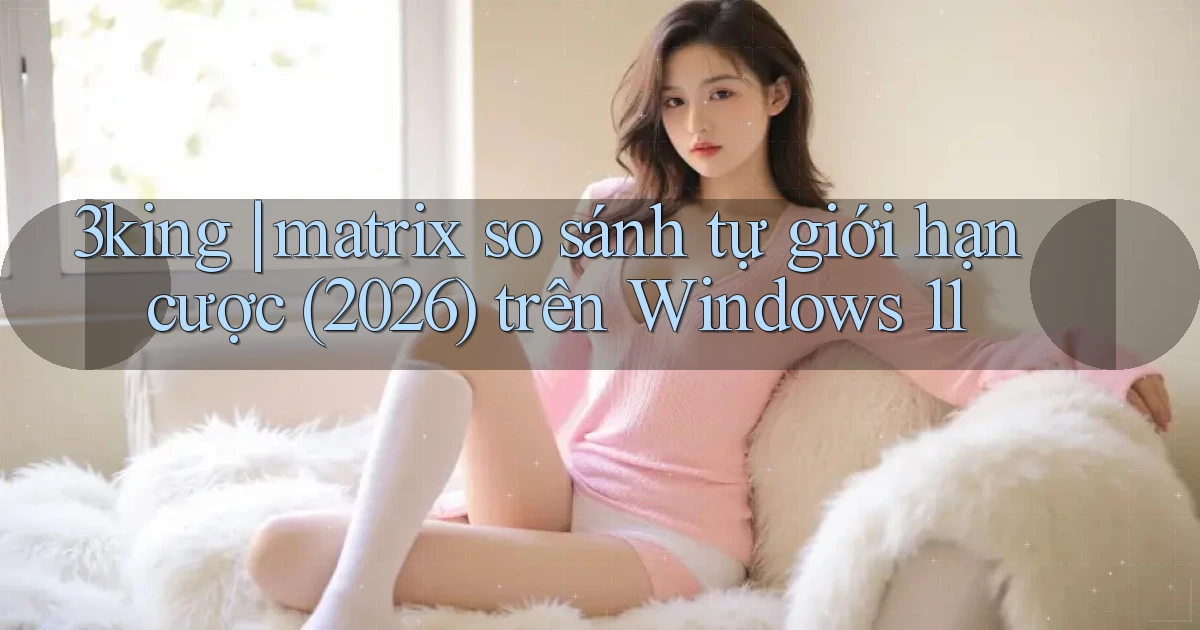 3king matrix so sánh tự giới hạn cược (2026) trên Windows 11
