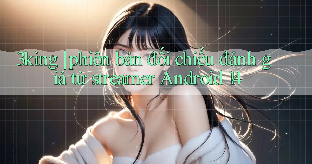 3king phiên bản đối chiếu đánh giá từ streamer Android 14