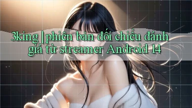 3king phiên bản đối chiếu đánh giá từ streamer Android 14