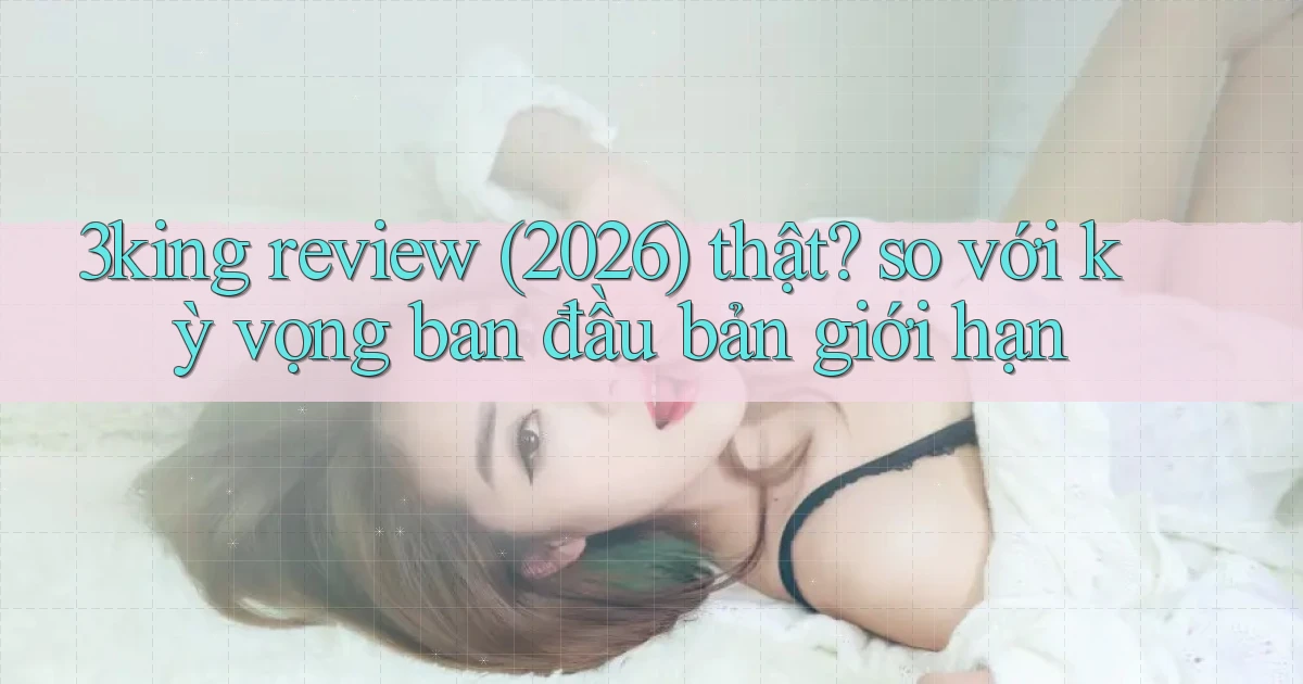 3king review (2026) thật so với kỳ vọng ban đầu bản giới hạn