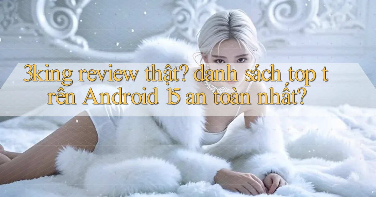 3king review thật danh sách top trên Android 15 an toàn nhất