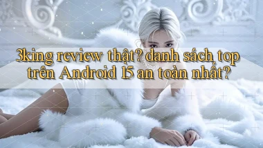 3king review thật danh sách top trên Android 15 an toàn nhất