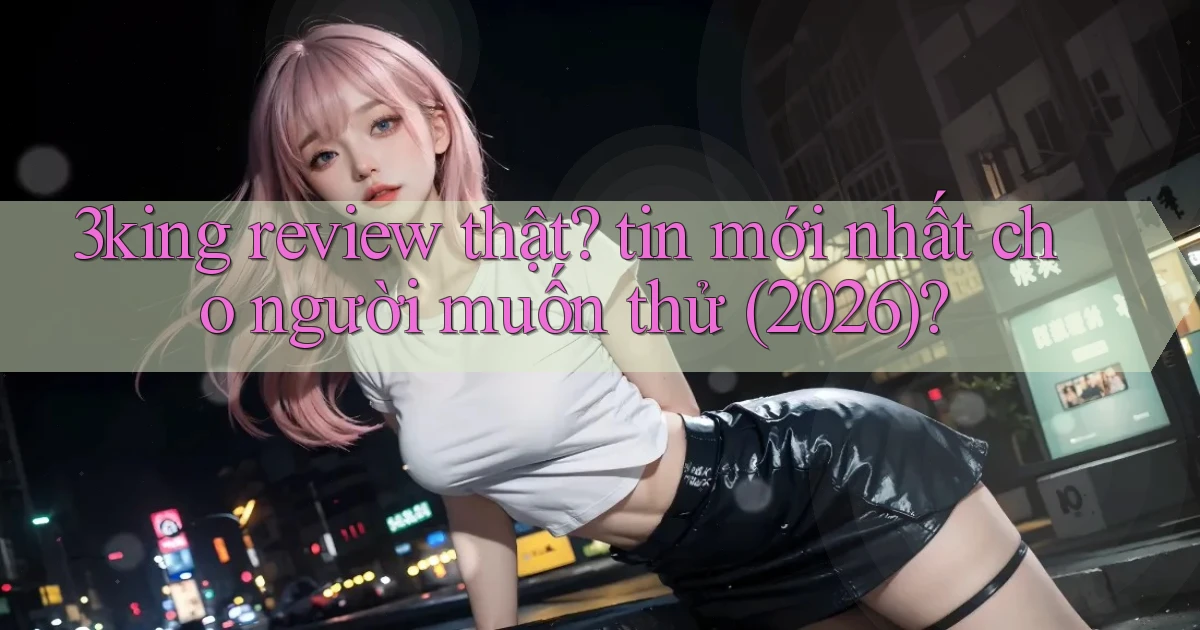 3king review thật tin mới nhất cho người muốn thử (2026)