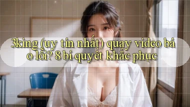 3king (uy tín nhất) quay video báo lỗi 8 bí quyết khắc phục