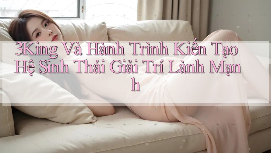3King Và Hành Trình Kiến Tạo Hệ Sinh Thái Giải Trí Lành Mạnh 3King Và Hành Trình Kiến Tạo Hệ Sinh Thái Giải Trí Lành Mạnh