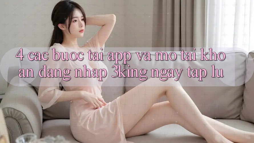 4. Các bước Tải App Và Mở tài khoản, Đăng Nhập 3king Ngay tắp lự 4. Các bước Tải App Và Mở tài khoản, Đăng Nhập 3king Ngay tắp lự