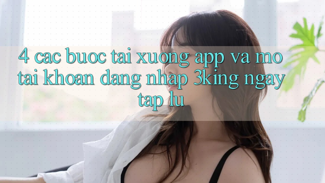 4. Các bước Tải xuống App Và Mở tài khoản, Đăng Nhập 3king Ngay tắp lự 4. Các bước Tải xuống App Và Mở tài khoản, Đăng Nhập 3king Ngay tắp lự