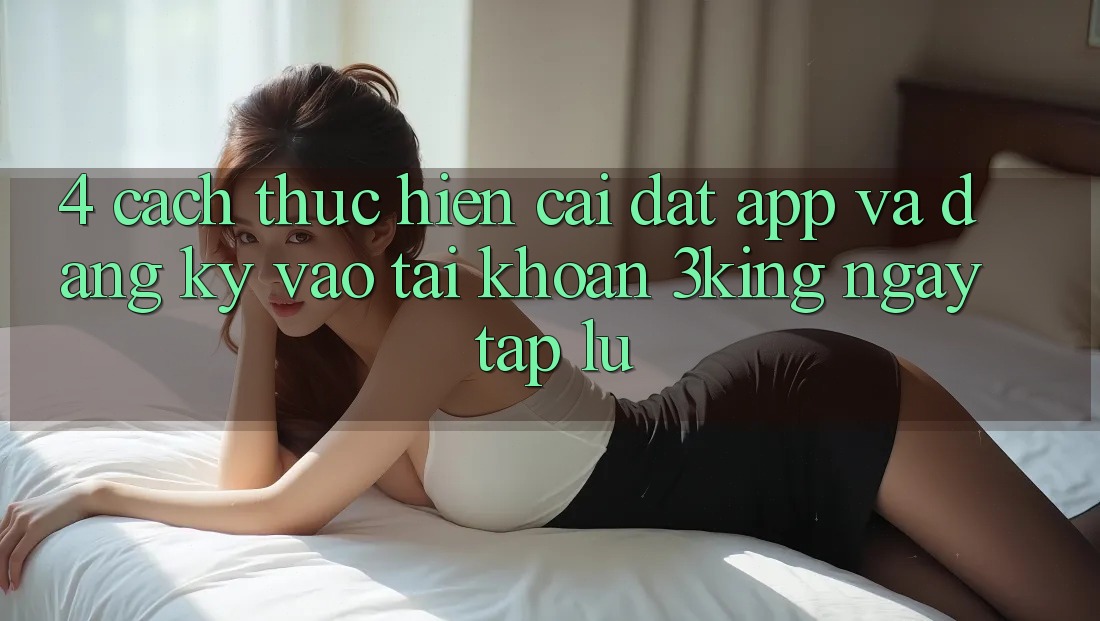 4. Cách thực hiện Cài đặt App Và Đăng Ký, Vào tài khoản 3king Ngay tắp lự 4. Cách thực hiện Cài đặt App Và Đăng Ký, Vào tài khoản 3king Ngay tắp lự