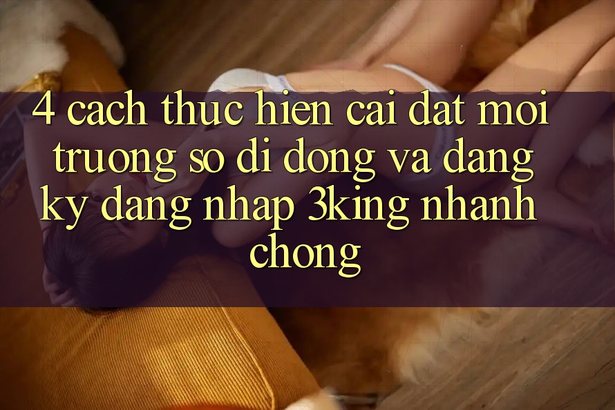 4. Cách thực hiện Cài đặt Môi trường số di động Và Đăng Ký, Đăng Nhập 3king Nhanh chóng