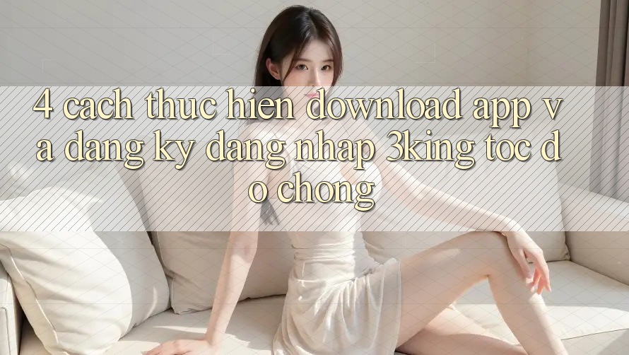 4. Cách thực hiện Download App Và Đăng Ký, Đăng Nhập 3king Tốc độ Chóng