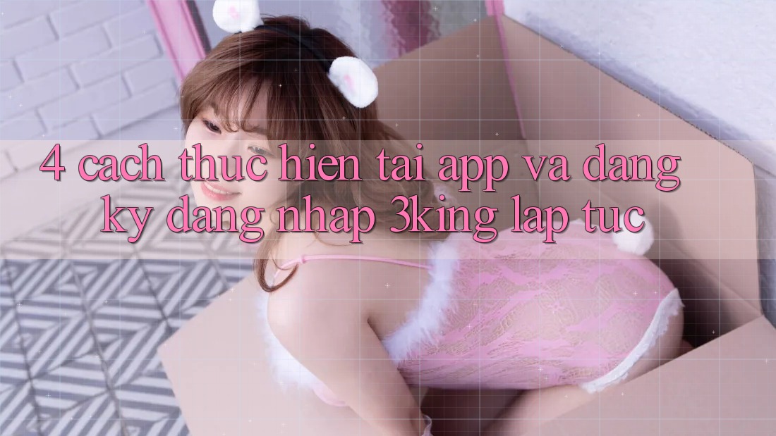 4. Cách thực hiện Tải App Và Đăng Ký, Đăng Nhập 3king Lập tức 4. Cách thực hiện Tải App Và Đăng Ký, Đăng Nhập 3king Lập tức