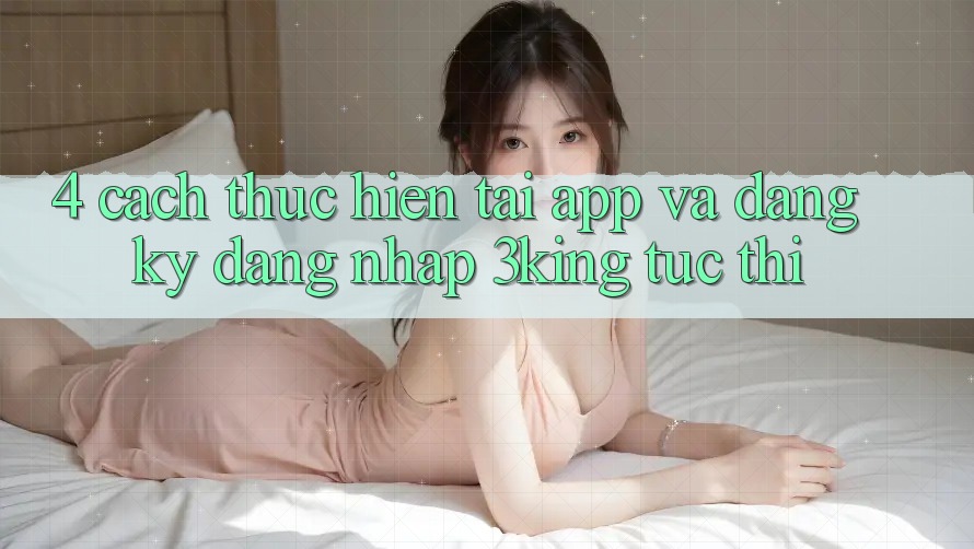 4. Cách thực hiện Tải App Và Đăng Ký, Đăng nhập 3king Tức thì 4. Cách thực hiện Tải App Và Đăng Ký, Đăng nhập 3king Tức thì
