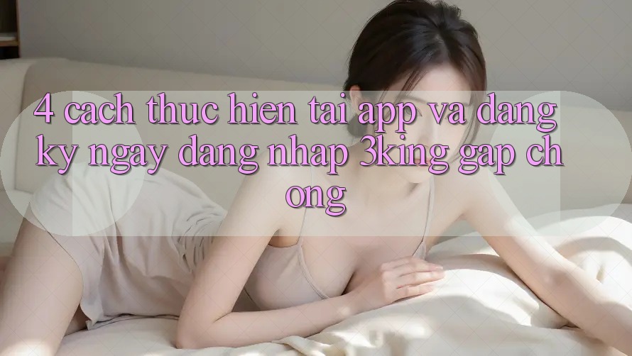 4. Cách thực hiện Tải App Và Đăng ký ngay, Đăng Nhập 3king Gấp Chóng 4. Cách thực hiện Tải App Và Đăng ký ngay, Đăng Nhập 3king Gấp Chóng