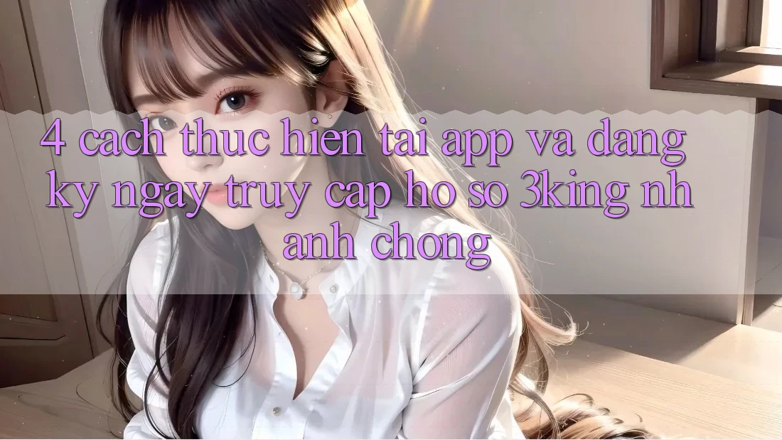 4. Cách thực hiện Tải App Và Đăng ký ngay, Truy cập hồ sơ 3king Nhanh Chóng