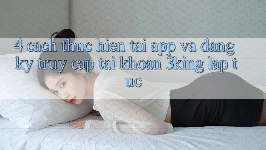 4. Cách thực hiện Tải App Và Đăng Ký, Truy cập tài khoản 3king Lập tức 4. Cách thực hiện Tải App Và Đăng Ký, Truy cập tài khoản 3king Lập tức