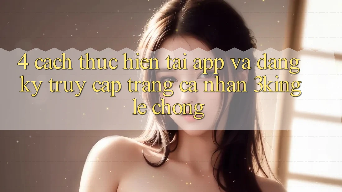 4. Cách thực hiện Tải App Và Đăng Ký, Truy cập trang cá nhân 3king Lẹ Chóng 4. Cách thực hiện Tải App Và Đăng Ký, Truy cập trang cá nhân 3king Lẹ Chóng