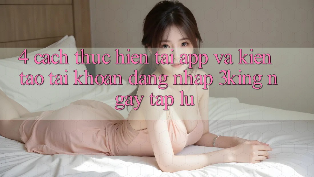 4. Cách thực hiện Tải App Và Kiến tạo tài khoản, Đăng Nhập 3king Ngay tắp lự 4. Cách thực hiện Tải App Và Kiến tạo tài khoản, Đăng Nhập 3king Ngay tắp lự