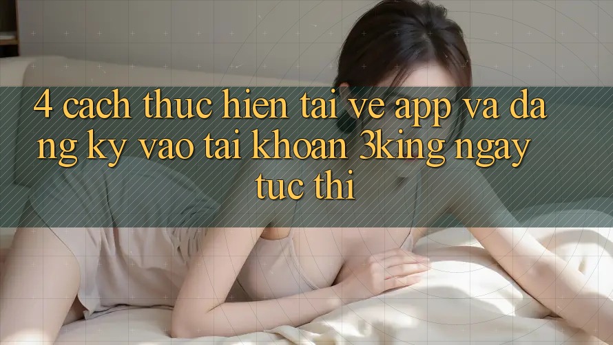 4. Cách thực hiện Tải về App Và Đăng Ký, Vào tài khoản 3king Ngay tức thì