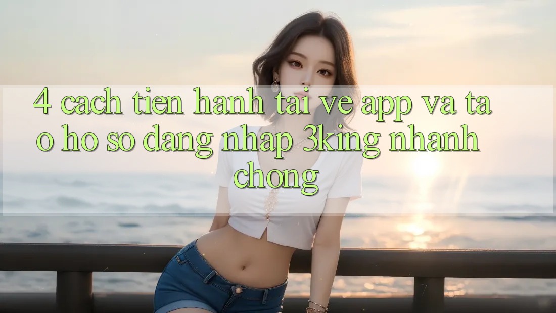 4. Cách tiến hành Tải về App Và Tạo hồ sơ, Đăng Nhập 3king Nhanh chóng
