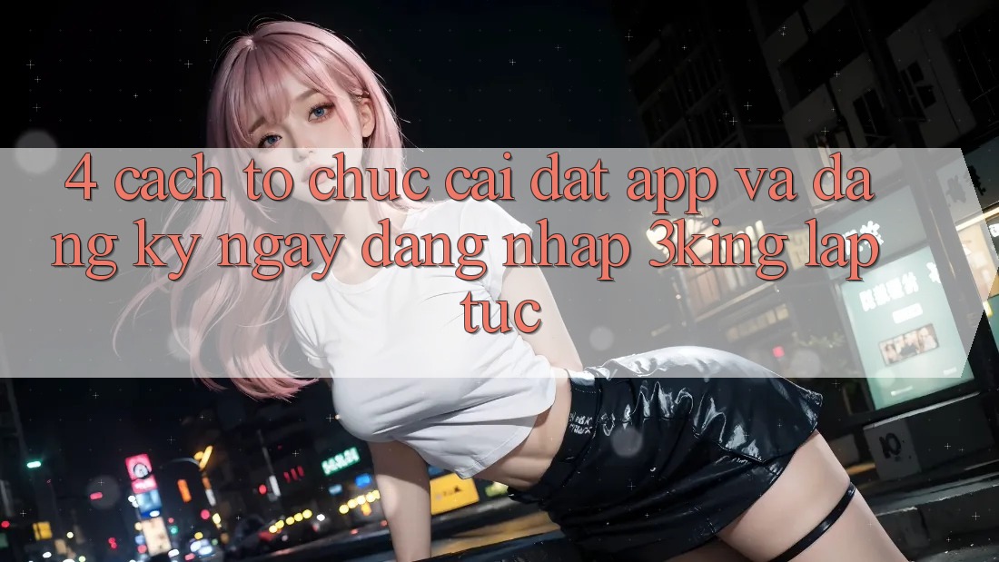 4. Cách tổ chức Cài đặt App Và Đăng ký ngay, Đăng Nhập 3king Lập tức 4. Cách tổ chức Cài đặt App Và Đăng ký ngay, Đăng Nhập 3king Lập tức