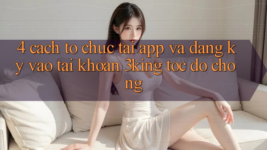 4. Cách tổ chức Tải App Và Đăng Ký, Vào tài khoản 3king Tốc độ Chóng