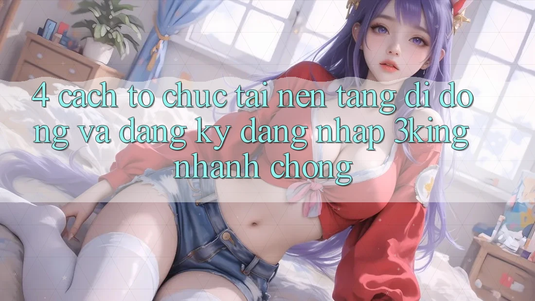 4. Cách tổ chức Tải Nền tảng di động Và Đăng Ký, Đăng Nhập 3king Nhanh Chóng 4. Cách tổ chức Tải Nền tảng di động Và Đăng Ký, Đăng Nhập 3king Nhanh Chóng
