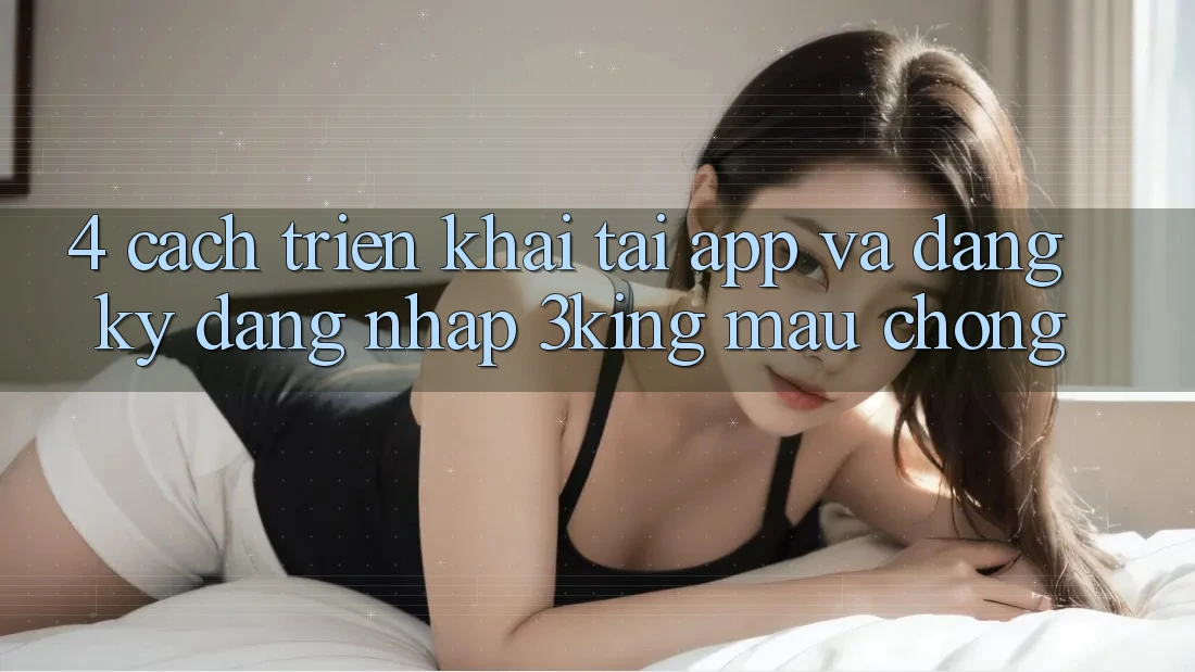 4. Cách triển khai Tải App Và Đăng Ký, Đăng Nhập 3king Mau chóng