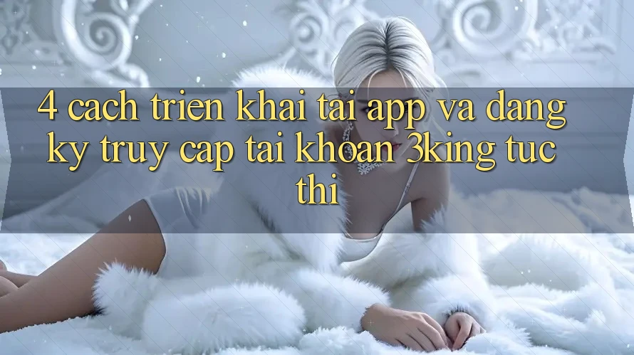 4. Cách triển khai Tải App Và Đăng Ký, Truy cập tài khoản 3king Tức thì 4. Cách triển khai Tải App Và Đăng Ký, Truy cập tài khoản 3king Tức thì