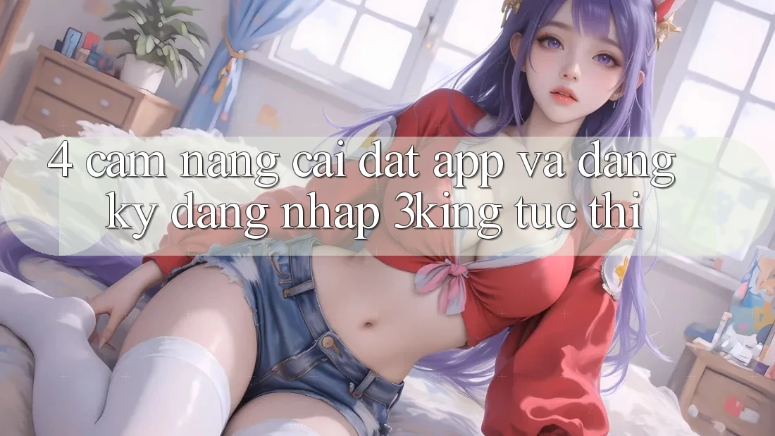 4. Cẩm nang Cài đặt App Và Đăng Ký, Đăng Nhập 3king Tức thì
