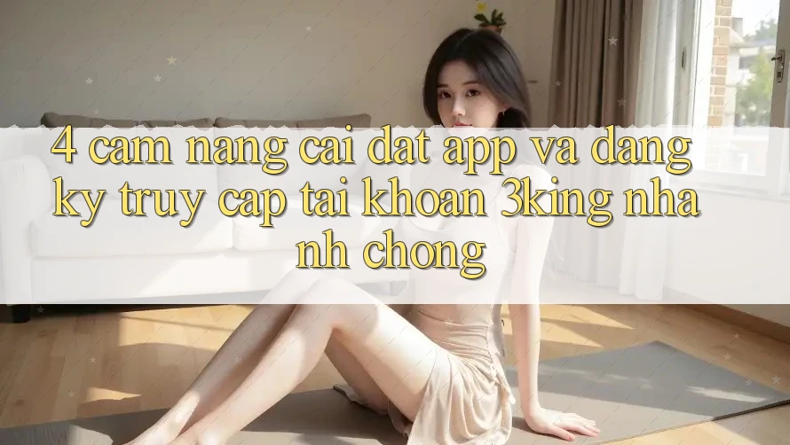 4. Cẩm nang Cài đặt App Và Đăng Ký, Truy cập tài khoản 3king Nhanh Chóng