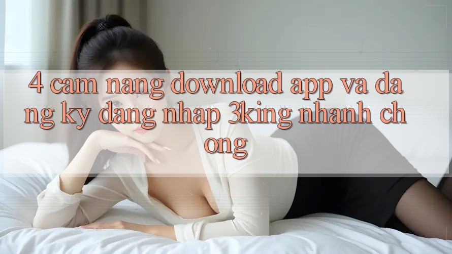 4. Cẩm nang Download App Và Đăng Ký, Đăng Nhập 3king Nhanh Chóng 4. Cẩm nang Download App Và Đăng Ký, Đăng Nhập 3king Nhanh Chóng