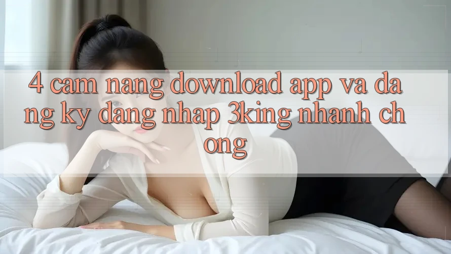 4. Cẩm nang Download App Và Đăng Ký, Đăng Nhập 3king Nhanh chóng 4. Cẩm nang Download App Và Đăng Ký, Đăng Nhập 3king Nhanh chóng