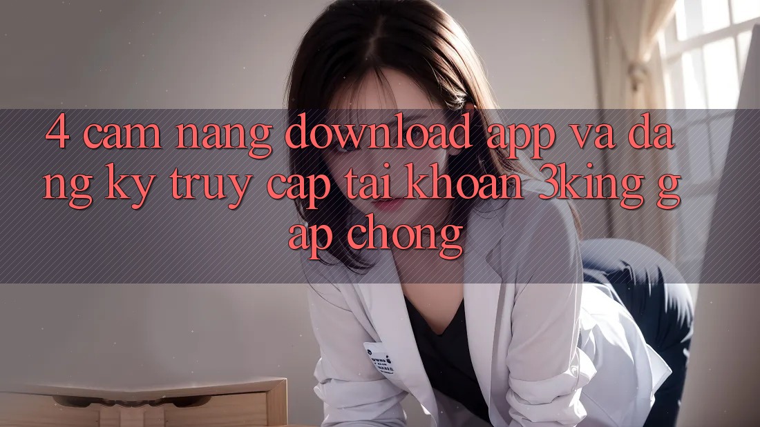 4. Cẩm nang Download App Và Đăng Ký, Truy cập tài khoản 3king Gấp Chóng 4. Cẩm nang Download App Và Đăng Ký, Truy cập tài khoản 3king Gấp Chóng