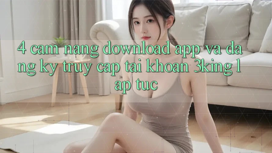 4. Cẩm nang Download App Và Đăng Ký, Truy cập tài khoản 3king Lập tức 4. Cẩm nang Download App Và Đăng Ký, Truy cập tài khoản 3king Lập tức